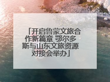 开启鲁蒙文旅合作新篇章 鄂尔多斯与山东文旅资源对接会举办