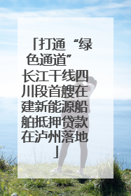打通“绿色通道” 长江干线四川段首艘在建新能源船舶抵押贷款在泸州落地