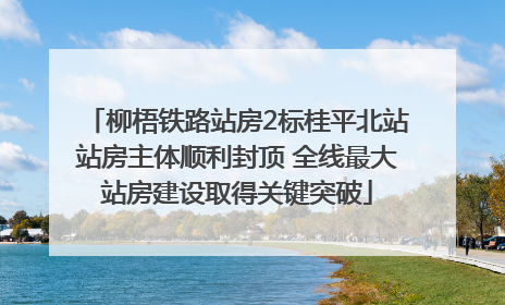 柳梧铁路站房2标桂平北站站房主体顺利封顶 全线最大站房建设取得关键突破