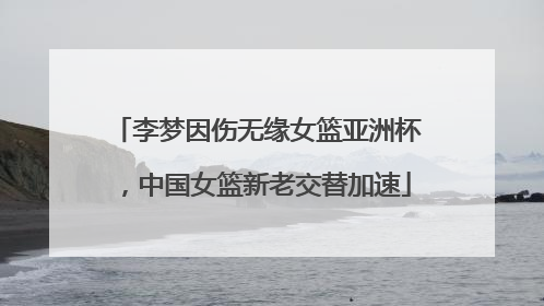 李梦因伤无缘女篮亚洲杯，中国女篮新老交替加速