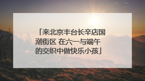 来北京丰台长辛店国潮街区 在六一与端午的交织中做快乐小孩