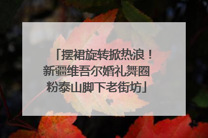 摆裙旋转掀热浪！新疆维吾尔婚礼舞圈粉泰山脚下老街坊