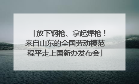 放下钢枪、拿起焊枪！来自山东的全国劳动模范程平走上国新办发布会