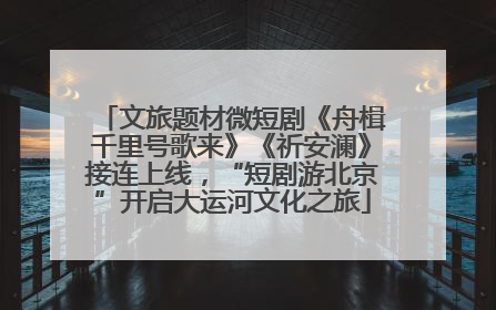 文旅题材微短剧《舟楫千里号歌来》《祈安澜》接连上线，“短剧游北京”开启大运河文化之旅