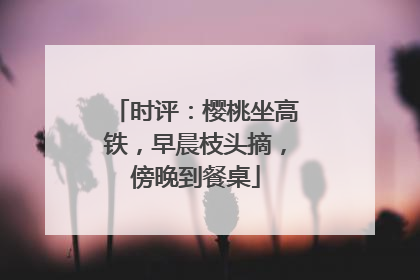 时评：樱桃坐高铁，早晨枝头摘，傍晚到餐桌
