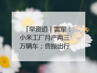 早资道｜雷军：小米工厂月产两三万辆车；曹操出行开启招股