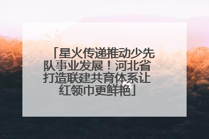 星火传递推动少先队事业发展！河北省打造联建共育体系让红领巾更鲜艳