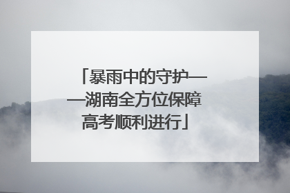 暴雨中的守护——湖南全方位保障高考顺利进行