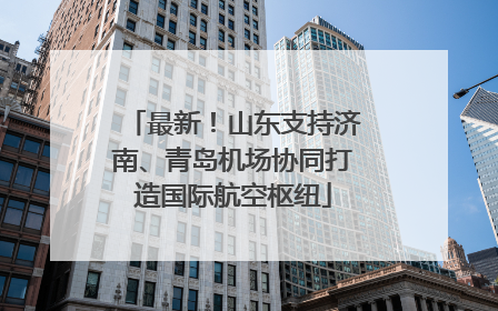 最新！山东支持济南、青岛机场协同打造国际航空枢纽
