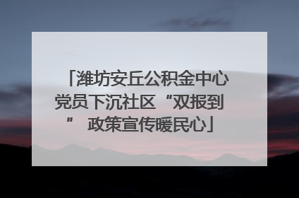 潍坊安丘公积金中心党员下沉社区“双报到” 政策宣传暖民心