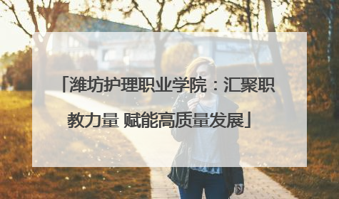 潍坊护理职业学院：汇聚职教力量 赋能高质量发展