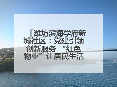潍坊滨海学府新城社区:党建引领创新服务 “红色物业”让居民生活“幸福满格”