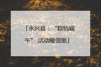 永兴县：“粽情端午” 活动暖邻里