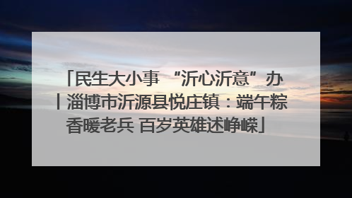 民生大小事 “沂心沂意”办丨淄博市沂源县悦庄镇：端午粽香暖老兵 百岁英雄述峥嵘