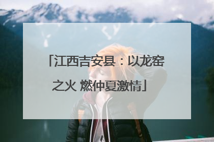 江西吉安县：以龙窑之火 燃仲夏激情