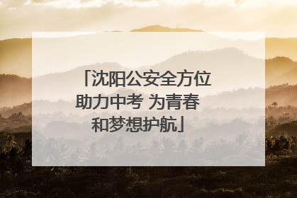 沈阳公安全方位助力中考 为青春和梦想护航