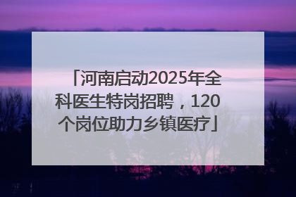 河南启动2025年全科医生特岗招聘，120个岗位助力乡镇医疗