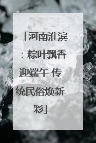 河南淮滨：粽叶飘香迎端午 传统民俗焕新彩