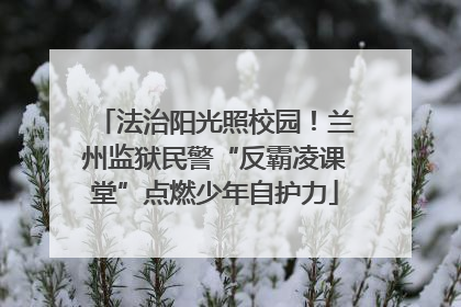 法治阳光照校园！兰州监狱民警“反霸凌课堂”点燃少年自护力