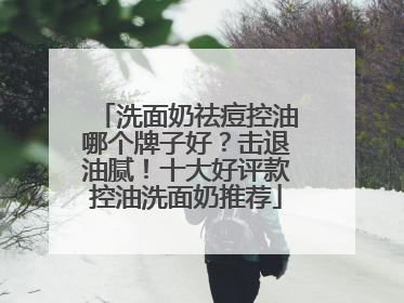 洗面奶祛痘控油哪个牌子好？击退油腻！十大好评款控油洗面奶推荐