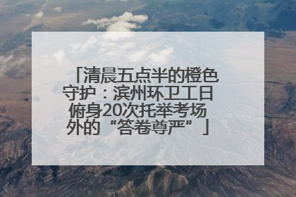 清晨五点半的橙色守护：滨州环卫工日俯身20次托举考场外的“答卷尊严”