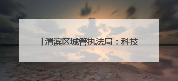 渭滨区城管执法局：科技赋能+生态治理双引擎 驱动城市品质“蝶变跃升”