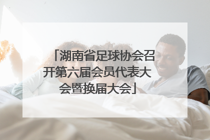湖南省足球协会召开第六届会员代表大会暨换届大会
