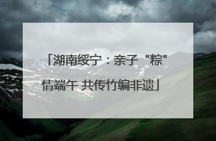 湖南绥宁：亲子“粽”情端午 共传竹编非遗