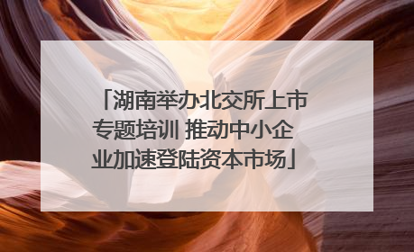 湖南举办北交所上市专题培训 推动中小企业加速登陆资本市场