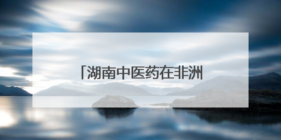 湖南中医药在非洲③｜跨越山海，中医药文化浸润非洲