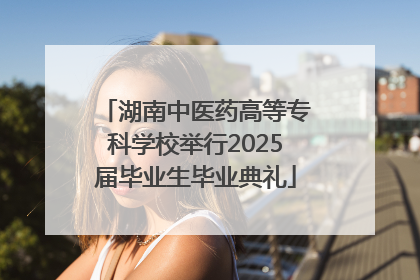 湖南中医药高等专科学校举行2025届毕业生毕业典礼