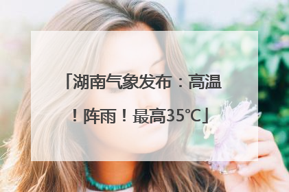 湖南气象发布：高温！阵雨！最高35℃