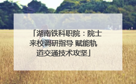 湖南铁科职院：院士来校调研指导 赋能轨道交通技术攻坚