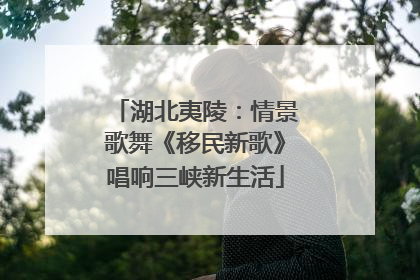湖北夷陵：情景歌舞《移民新歌》唱响三峡新生活