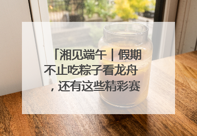 湘见端午｜假期不止吃粽子看龙舟，还有这些精彩赛事活动等你来