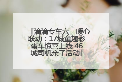 滴滴专车六一暖心联动：17城童趣彩蛋车惊喜上线 46城司机亲子活动