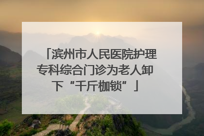 滨州市人民医院护理专科综合门诊为老人卸下“千斤枷锁”