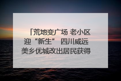 荒地变广场 老小区迎“新生” 四川威远美乡优城改出居民获得感｜万千气象看四川