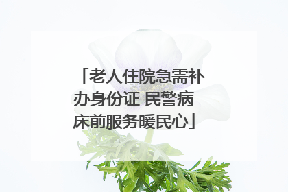 老人住院急需补办身份证 民警病床前服务暖民心