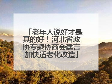 老年人说好才是真的好！河北省政协专题协商会建言加快适老化改造