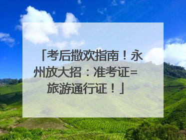 考后撒欢指南！永州放大招：准考证=旅游通行证！