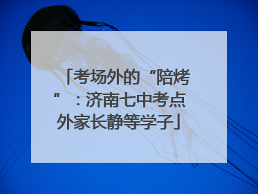 考场外的“陪烤”：济南七中考点外家长静等学子