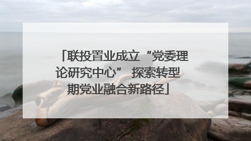 联投置业成立“党委理论研究中心” 探索转型期党业融合新路径
