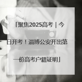 聚焦2025高考｜今日开考！淄博公安开出第一份高考户籍证明