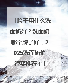 脸干用什么洗面奶好？洗面奶哪个牌子好，2025洗面奶值得买推荐！