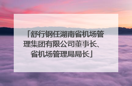 舒行钢任湖南省机场管理集团有限公司董事长、省机场管理局局长