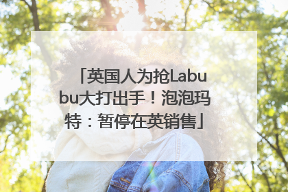 英国人为抢Labubu大打出手！泡泡玛特：暂停在英销售