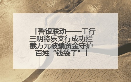 警银联动——工行三明将乐支行成功拦截万元被骗资金守护百姓“钱袋子”