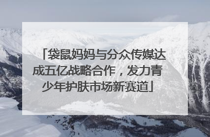 袋鼠妈妈与分众传媒达成五亿战略合作，发力青少年护肤市场新赛道