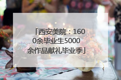西安美院：1600余毕业生5000余作品献礼毕业季